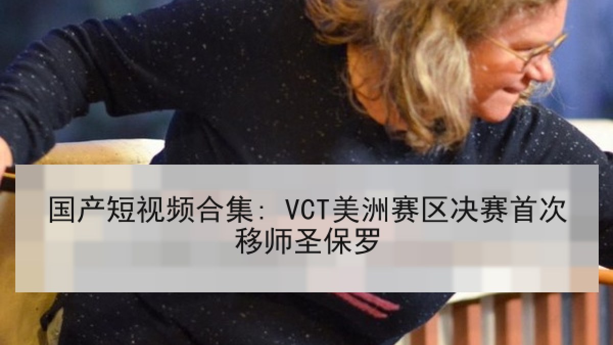 国产短视频合集: VCT美洲赛区决赛首次移师圣保罗