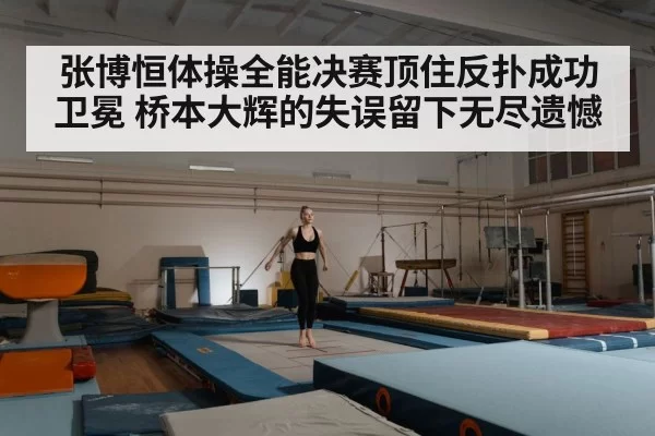张博恒体操全能决赛顶住反扑成功卫冕 桥本大辉的失误留下无尽遗憾