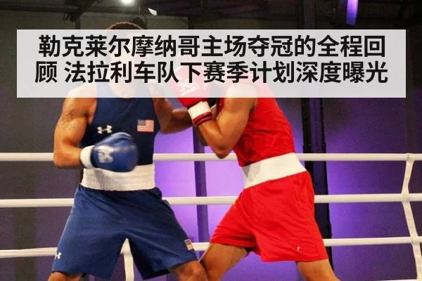 勒克莱尔摩纳哥主场夺冠的全程回顾 法拉利车队下赛季计划深度曝光